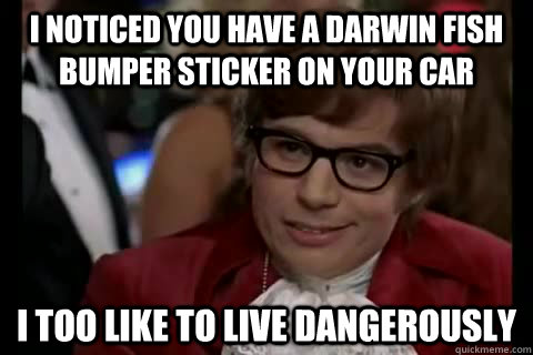I noticed you have a darwin fish bumper sticker on your car i too like to live dangerously  Dangerously - Austin Powers