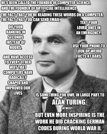 He's been called the founder of computer science,

 and the founder of artificial intelligence. The fact that you're reading these words on a computer,
 the fact that you can send email, text your loved ones in 
an emergency, do your banking in seconds in - He's been called the founder of computer science,

 and the founder of artificial intelligence. The fact that you're reading these words on a computer,
 the fact that you can send email, text your loved ones in 
an emergency, do your banking in seconds in  Alan Turing-Atheist