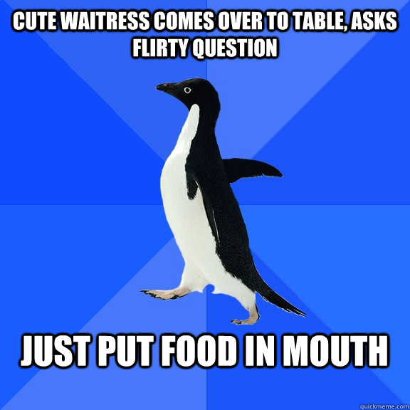 cute waitress comes over to table, asks flirty question  just put food in mouth   Socially Awkward Penguin