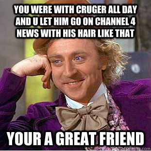 you were with cruger all day and u let him go on channel 4 news with his hair like that your a great friend   Condescending Wonka
