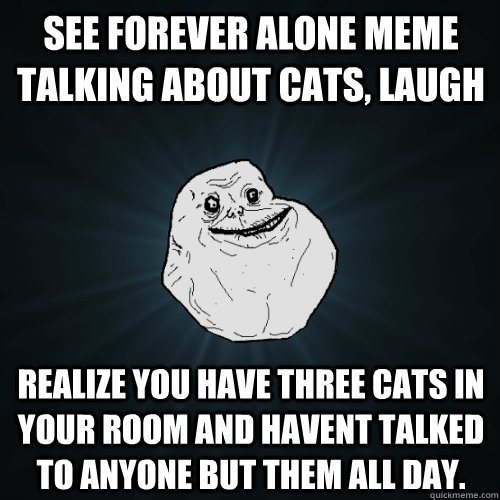 see forever alone meme talking about cats, laugh realize you have three cats in your room and havent talked to anyone but them all day. - see forever alone meme talking about cats, laugh realize you have three cats in your room and havent talked to anyone but them all day.  Forever Alone