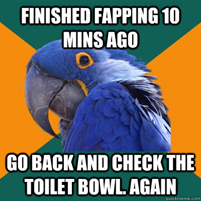 finished fapping 10 mins ago go back and check the toilet bowl. again  Paranoid Parrot