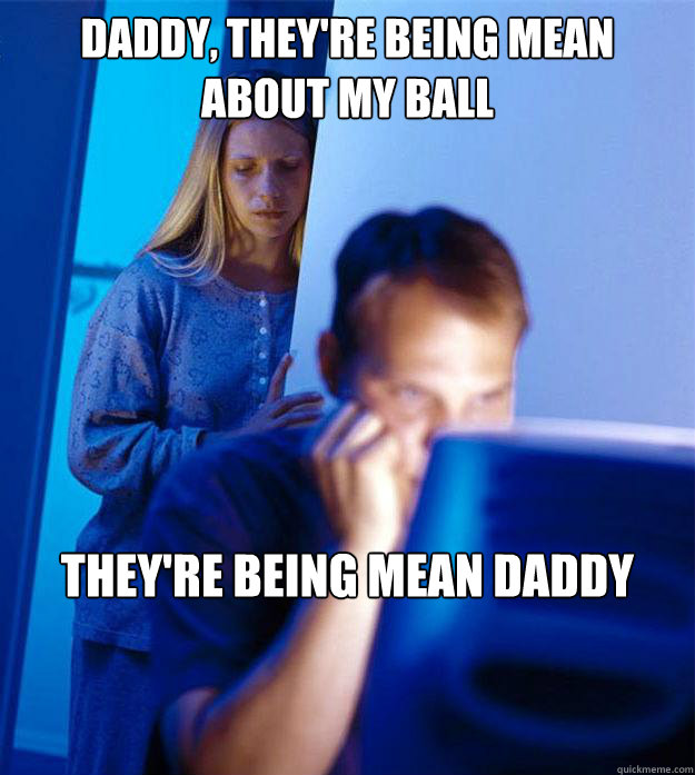 daddy, they're being mean about my ball they're being mean daddy  Redditors Wife