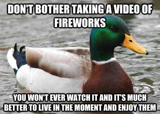 Don't bother taking a video of fireworks  You won't ever watch it and it's much better to live in the moment and enjoy them   - Don't bother taking a video of fireworks  You won't ever watch it and it's much better to live in the moment and enjoy them    Actual Advice Mallard