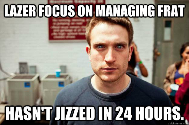 lazer focus on managing frat hasn't jizzed in 24 hours.  