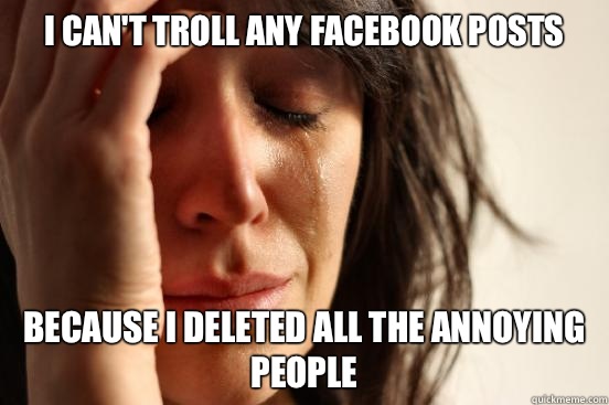 I can't troll any facebook posts because I deleted all the annoying people  - I can't troll any facebook posts because I deleted all the annoying people   First World Problems