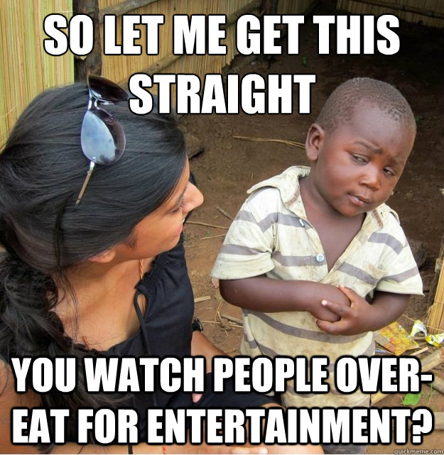 so let me get this straight you watch people over-eat for entertainment?  Skeptical Third World Kid