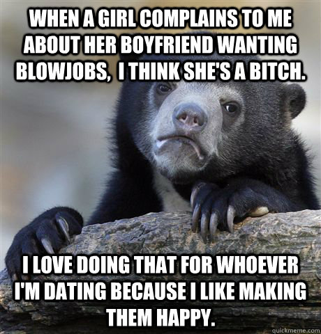 When a girl complains to me about her boyfriend wanting blowjobs,  i think she's a bitch. I love doing that for whoever i'm dating because i like making them happy.  Confession Bear