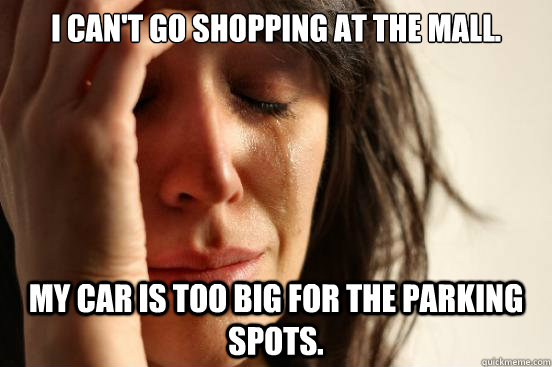 I can't go shopping at the mall. My car is too big for the parking spots.   First World Problems