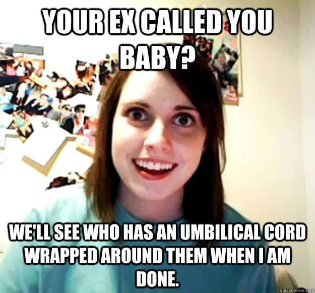 Your ex called you baby? We'll see who has an umbilical cord wrapped around them when I am done.   Overly Attached Girlfriend