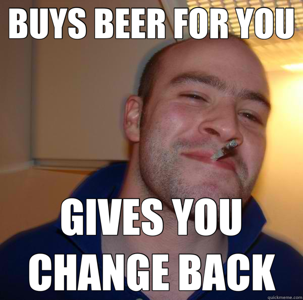 BUYS BEER FOR YOU GIVES YOU CHANGE BACK  Good Guy Greg 