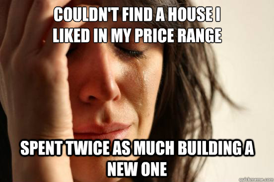 Couldn't find a house I
liked in my price range Spent twice as much building a new one  First World Problems