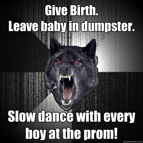 Give Birth.
Leave baby in dumpster. Slow dance with every boy at the prom!  Insanity Wolf