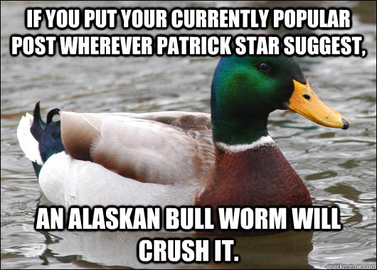 If you put your currently popular post wherever patrick star suggest, An alaskan bull worm will crush it.  Actual Advice Mallard