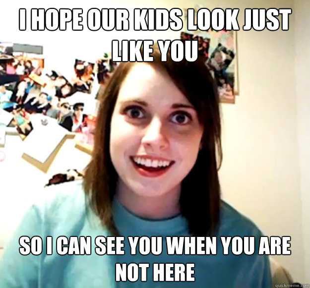 I hope our kids look just like you So I can see you when you are not here  Overly Attached Girlfriend