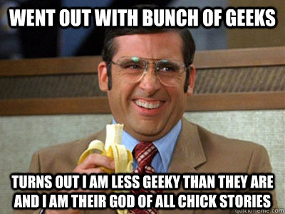 Went out with bunch of geeks Turns out I am less geeky than they are and I am their god of all chick stories  Brick Tamland