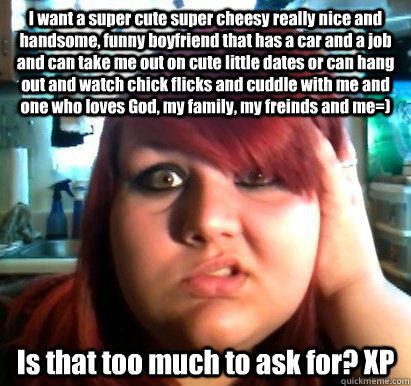 I want a super cute super cheesy really nice and handsome, funny boyfriend that has a car and a job and can take me out on cute little dates or can hang out and watch chick flicks and cuddle with me and one who loves God, my family, my freinds and me=) Is - I want a super cute super cheesy really nice and handsome, funny boyfriend that has a car and a job and can take me out on cute little dates or can hang out and watch chick flicks and cuddle with me and one who loves God, my family, my freinds and me=) Is High-Standards Hannah