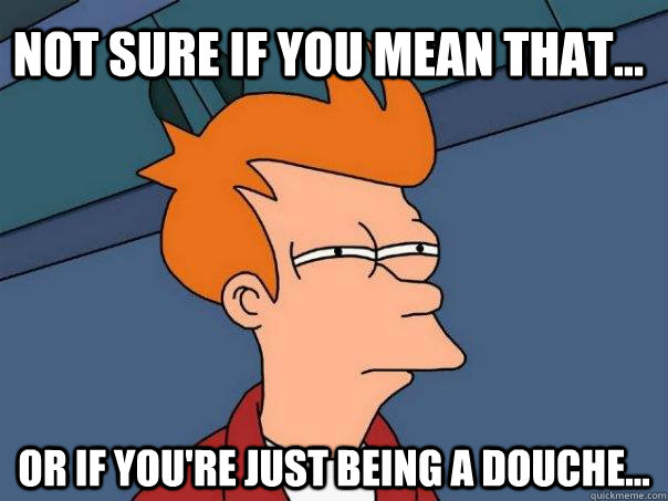 not sure if you mean that... or if you're just being a douche...  Futurama Fry