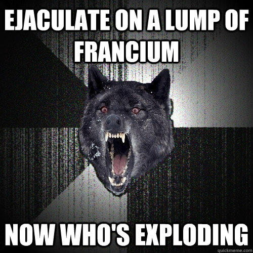 Ejaculate on a lump of Francium Now who's exploding  Insanity Wolf