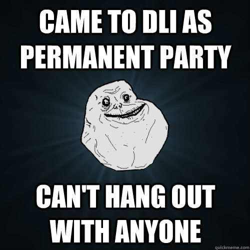 Came to DLI as permanent party Can't hang out with anyone  Forever Alone