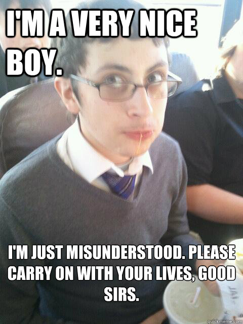 I'm a very nice boy. I'm just misunderstood. Please carry on with your lives, good sirs.   