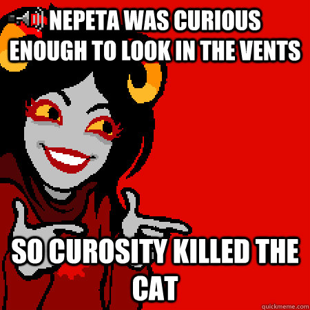 Nepeta was curious enough to look in the vents So curosity killed the cat  Bad Joke Aradia