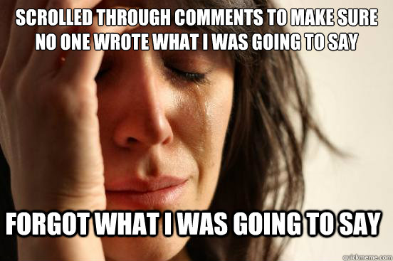 Scrolled through comments to make sure no one wrote what I was going to say forgot what i was going to say  FirstWorldProblems