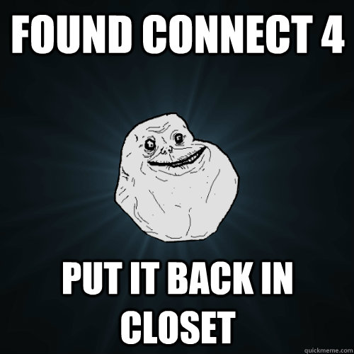 Found Connect 4 Put it back in closet  Forever Alone