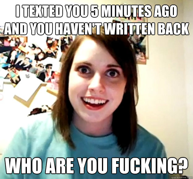 I texted you 5 minutes ago and you haven't written back Who are you fucking?  Overly Attached Girlfriend