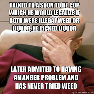talked to a soon to be cop  which he would legalize if both were illegal weed or liquor, he picked liquor Later admited to having an anger problem and has never tried weed  FacePalm