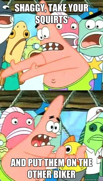 Shaggy, take your squirts and put them on the other biker  Push it somewhere else Patrick