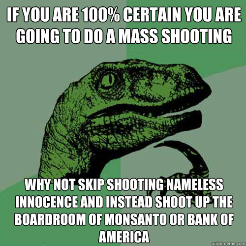 If you are 100% certain you are going to do a mass shooting why not skip shooting nameless innocence and instead shoot up the boardroom of Monsanto or Bank of America   Philosoraptor