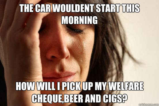 The car wouldent start this morning How will i pick up my welfare cheque,beer and cigs?  First World Problems