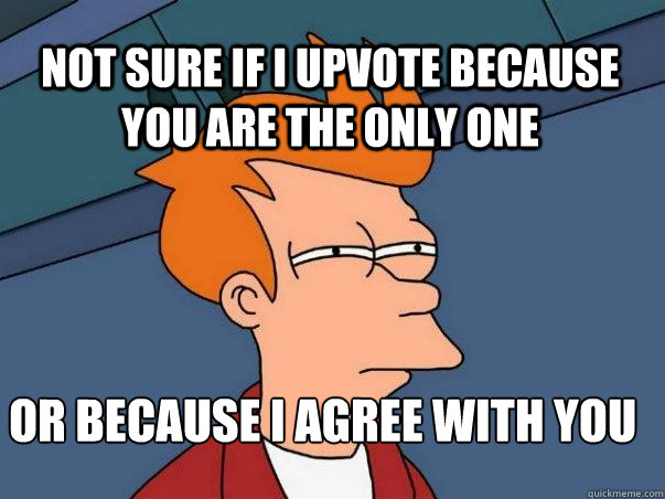 Not sure if i upvote because you are the only one or because I agree with you  Not sure Fry