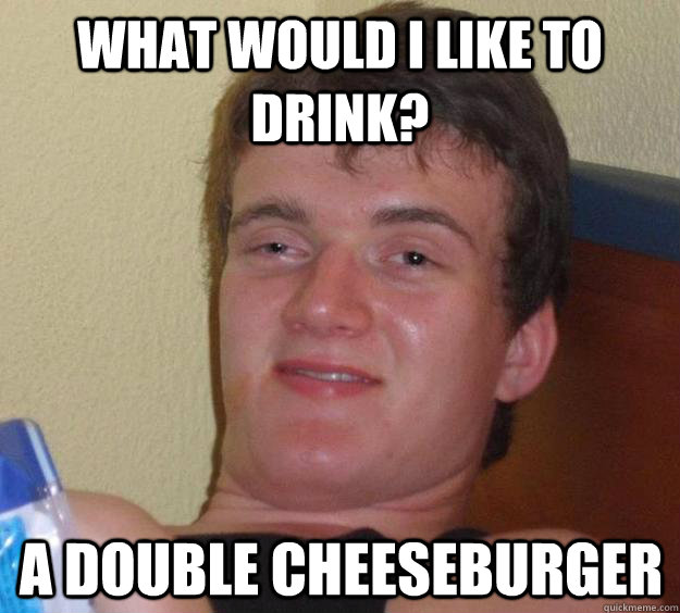 What would I like to drink? A double cheeseburger  10 Guy