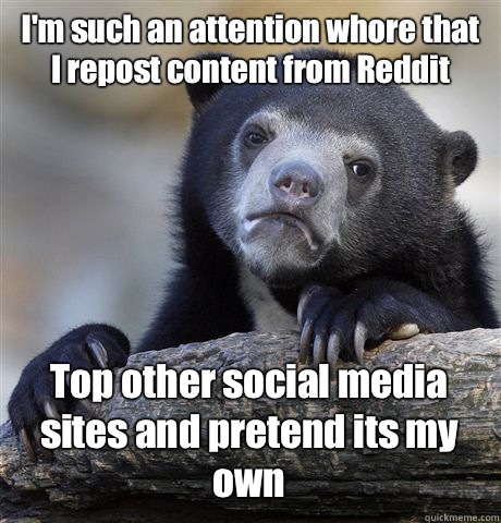 I'm such an attention whore that I repost content from Reddit Top other social media sites and pretend its my own  Confession Bear