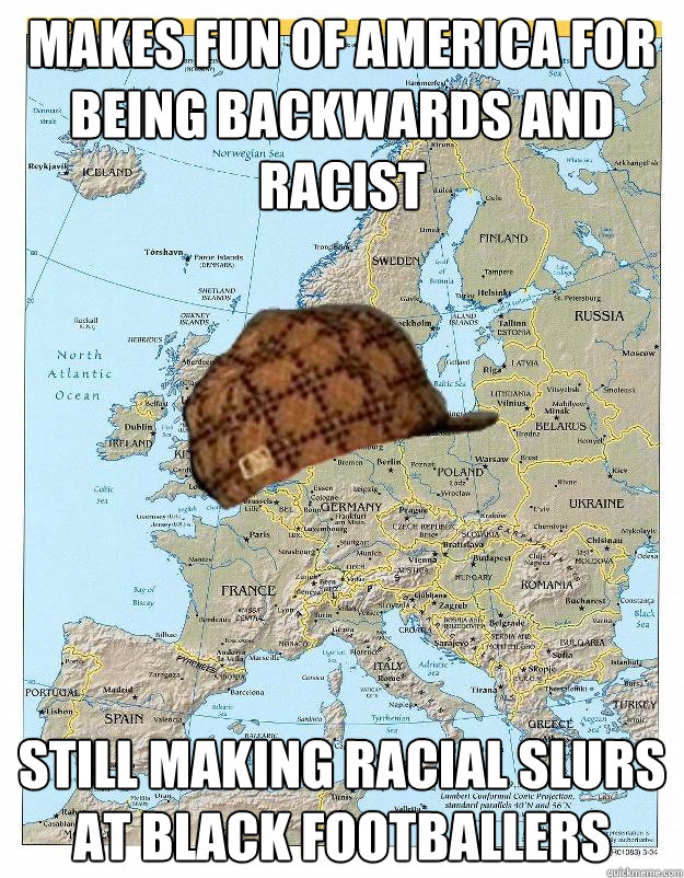 Makes fun of America for being backwards and racist still making racial slurs at black footballers  Scumbag Europe