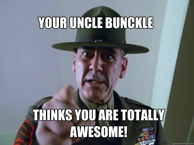 Your uncle bunckle thinks you are totally awesome!  Gunnery Sergeant Hartman
