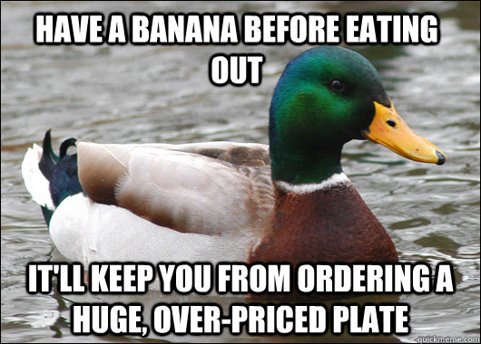have a banana before eating out it'll keep you from ordering a huge, over-priced plate  Actual Advice Mallard
