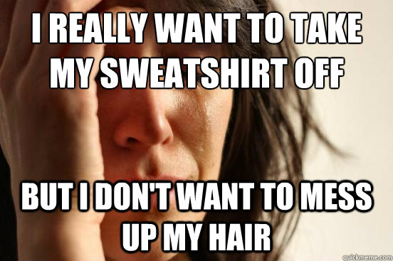 I really want to take my sweatshirt off but I don't want to mess up my hair  First World Problems