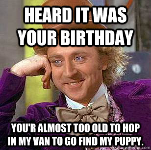 Heard it was your birthday you'r Almost too old to hop in my van to go find my puppy. - Heard it was your birthday you'r Almost too old to hop in my van to go find my puppy.  Condescending Wonka