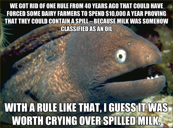 We got rid of one rule from 40 years ago that could have forced some dairy farmers to spend $10,000 a year proving that they could contain a spill – because milk was somehow classified as an oil With a rule like that, I guess it was worth crying ove - We got rid of one rule from 40 years ago that could have forced some dairy farmers to spend $10,000 a year proving that they could contain a spill – because milk was somehow classified as an oil With a rule like that, I guess it was worth crying ove  Bad Joke Eel