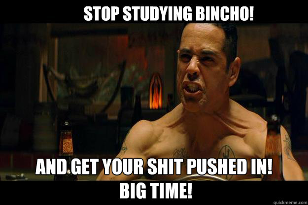 Stop studying Bincho! And Get your shit Pushed in!
 BIG TIME!  