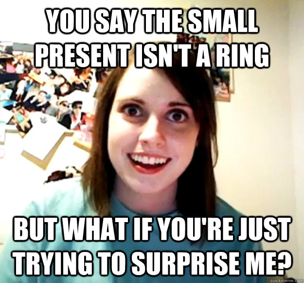 You say the small present isn't a ring But what if you're just trying to surprise me?  Overly Attached Girlfriend