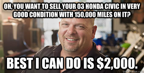 Oh, you want to sell your 03 Honda Civic in very good condition with 150,000 miles on it? Best I can do is $2,000.  Rick from pawnstars