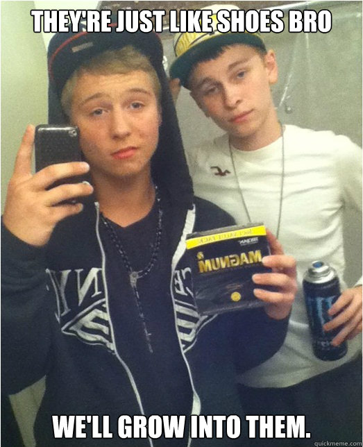 They're just like shoes bro we'll grow into them.  