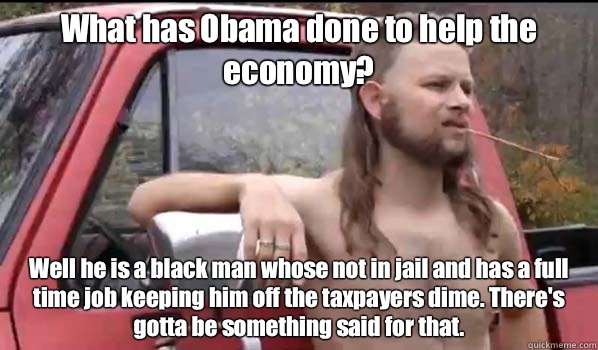 What has Obama done to help the economy? Well he is a black man whose not in jail and has a full time job keeping him off the taxpayers dime. There's gotta be something said for that.   Almost Politically Correct Redneck