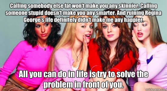 Calling somebody else fat won't make you any skinnier. Calling someone stupid doesn't make you any smarter. And ruining Regina George's life definitely didn't make me any happier. All you can do in life is try to solve the problem in front of you.  - Calling somebody else fat won't make you any skinnier. Calling someone stupid doesn't make you any smarter. And ruining Regina George's life definitely didn't make me any happier. All you can do in life is try to solve the problem in front of you.   mean bitches
