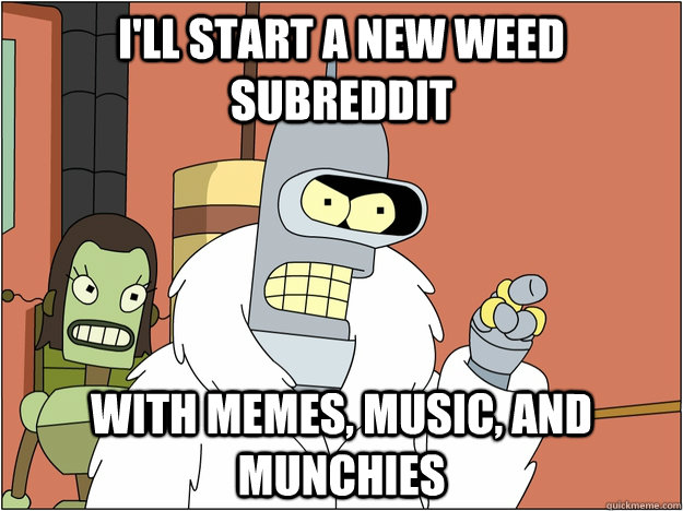 I'll start a new weed subreddit with memes, music, and munchies  BENDER STATE MEET