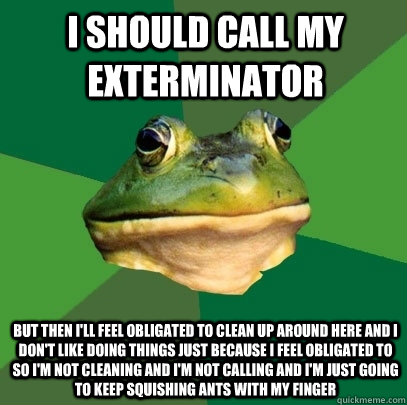 i should call my exterminator but then i'll feel obligated to clean up around here and I don't like doing things just because i feel obligated to so i'm not cleaning and i'm not calling and i'm just going to keep squishing ants with my finger  Foul Bachelor Frog